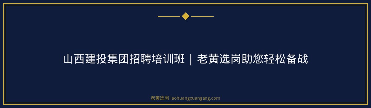 山西建投集团招聘培训班 | 老黄选岗助您轻松备战 - 要点