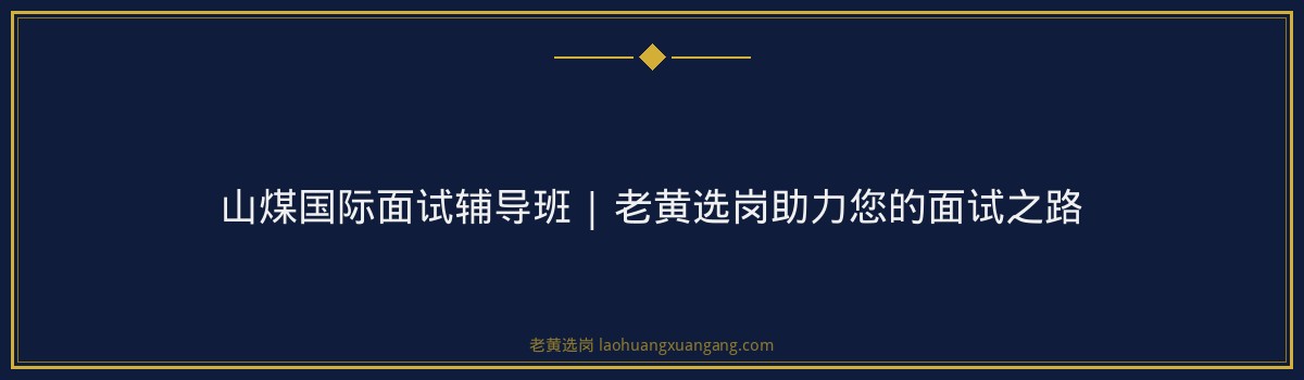 山煤国际面试辅导班 | 老黄选岗助力您的面试之路 - 要点
