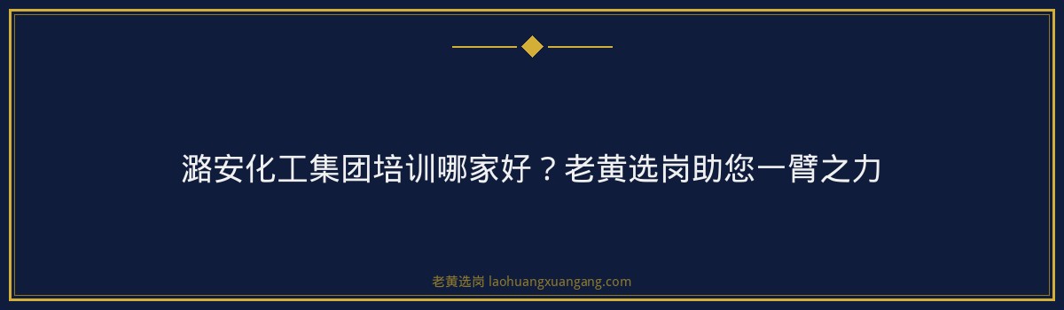 潞安化工集团培训哪家好?老黄选岗助您一臂之力 - 要点