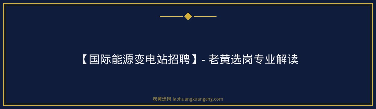 【国际能源变电站招聘】- 老黄选岗专业解读 - 要点