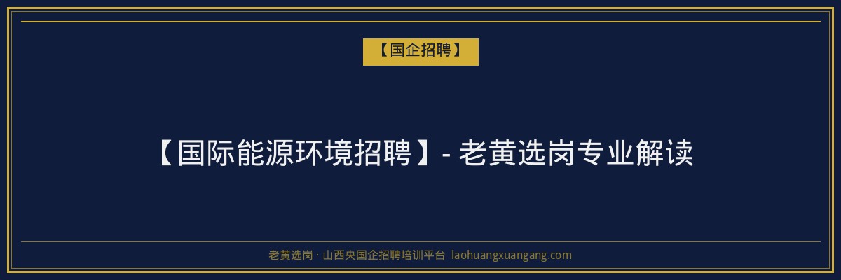 【国际能源环境招聘】- 老黄选岗专业解读 - 老黄选岗