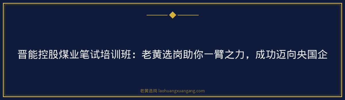晋能控股煤业笔试培训班：老黄选岗助你一臂之力，成功迈向央国企 - 要点