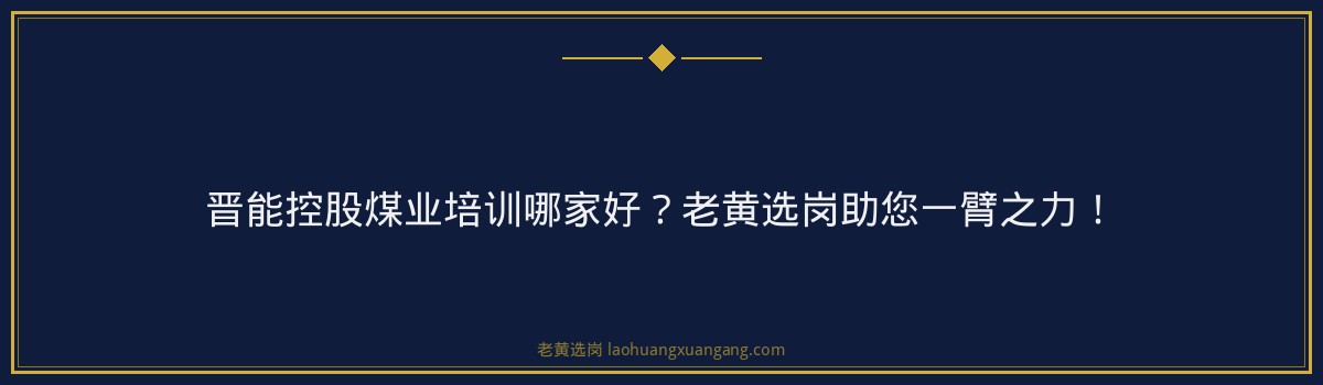 晋能控股煤业培训哪家好？老黄选岗助您一臂之力！ - 要点
