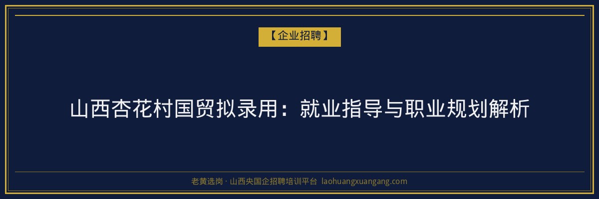 山西杏花村国贸拟录用:就业指导与职业规划解析 - 老黄选岗