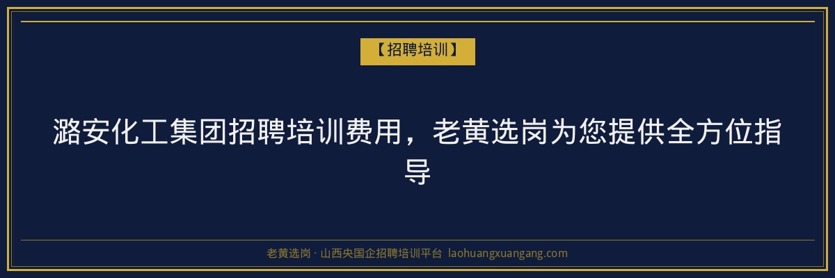 潞安化工集团招聘培训费用，老黄选岗为您提供全方位指导 - 老黄选岗