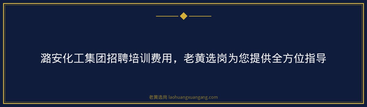 潞安化工集团招聘培训费用，老黄选岗为您提供全方位指导 - 要点