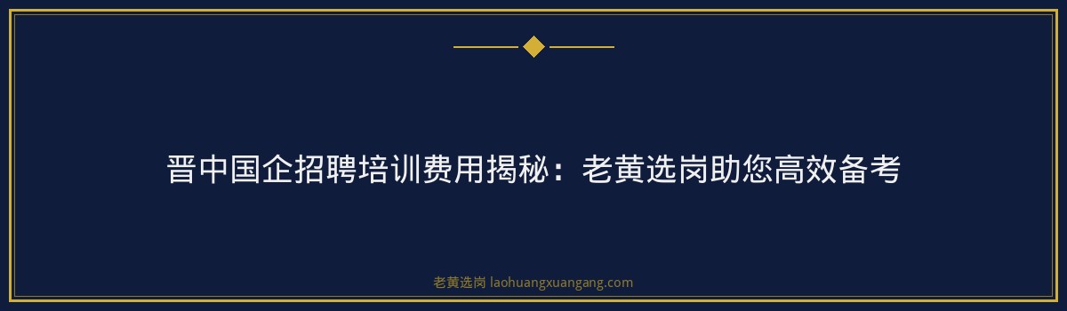 晋中国企招聘培训费用揭秘：老黄选岗助您高效备考 - 要点