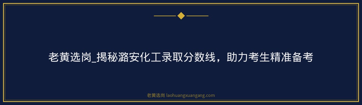 老黄选岗_揭秘潞安化工录取分数线，助力考生精准备考 - 要点