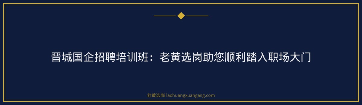 晋城国企招聘培训班：老黄选岗助您顺利踏入职场大门 - 要点