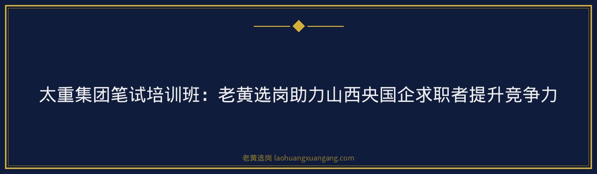 太重集团笔试培训班:老黄选岗助力山西央国企求职者提升竞争力 - 要点