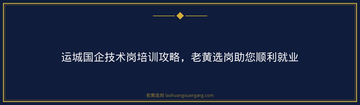 运城国企技术岗培训攻略，老黄选岗助您顺利就业 - 要点