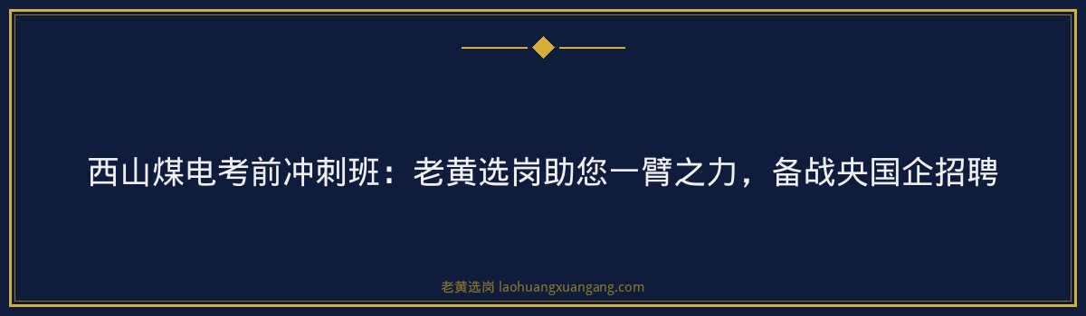 西山煤电考前冲刺班：老黄选岗助您一臂之力，备战央国企招聘 - 要点