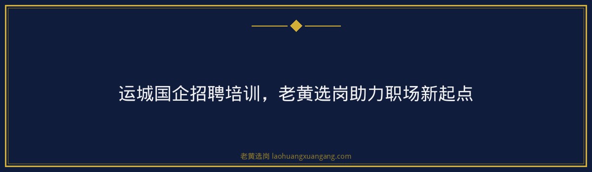运城国企招聘培训，老黄选岗助力职场新起点 - 要点