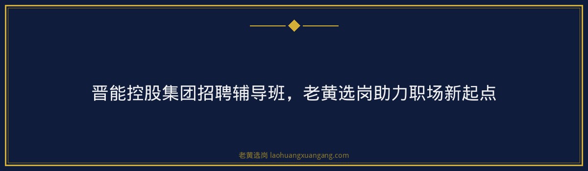 晋能控股集团招聘辅导班,老黄选岗助力职场新起点 - 要点