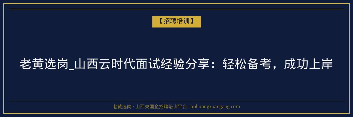老黄选岗_山西云时代面试经验分享：轻松备考，成功上岸 - 老黄选岗