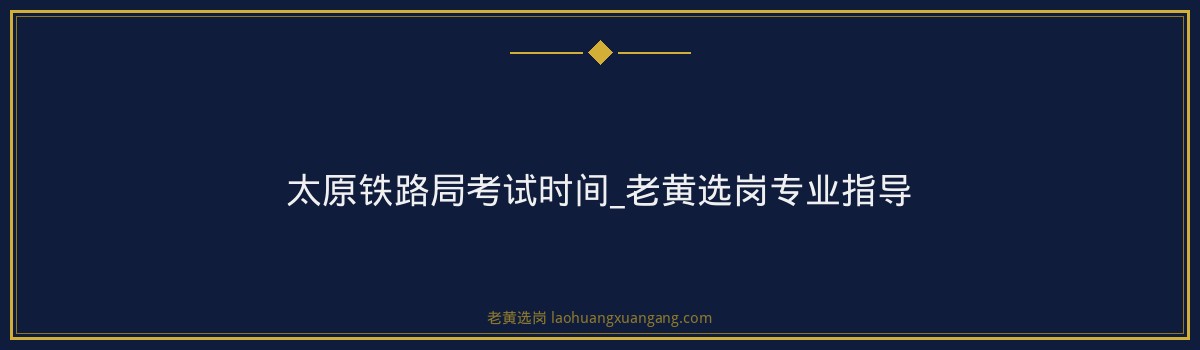 太原铁路局考试时间_老黄选岗专业指导 - 要点