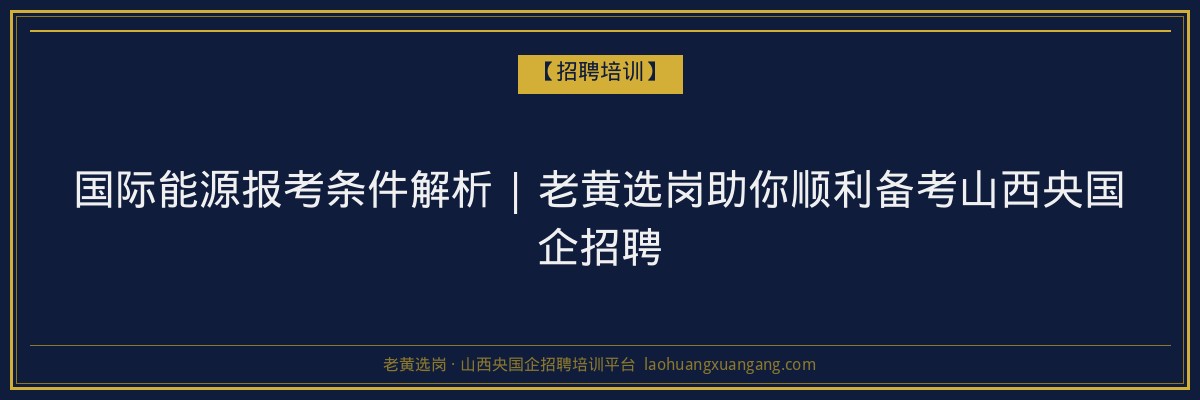 国际能源报考条件解析 | 老黄选岗助你顺利备考山西央国企招聘 - 老黄选岗