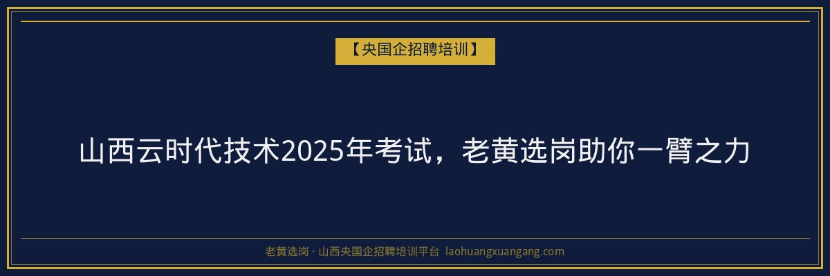 山西云时代技术2025年考试,老黄选岗助你一臂之力 - 老黄选岗