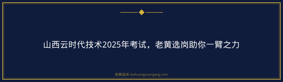山西云时代技术2025年考试,老黄选岗助你一臂之力 - 要点