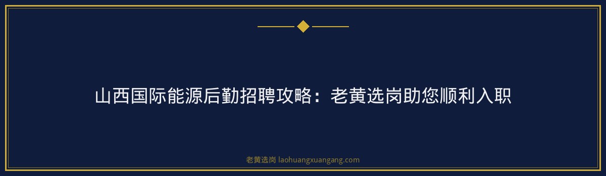 山西国际能源后勤招聘攻略：老黄选岗助您顺利入职 - 要点