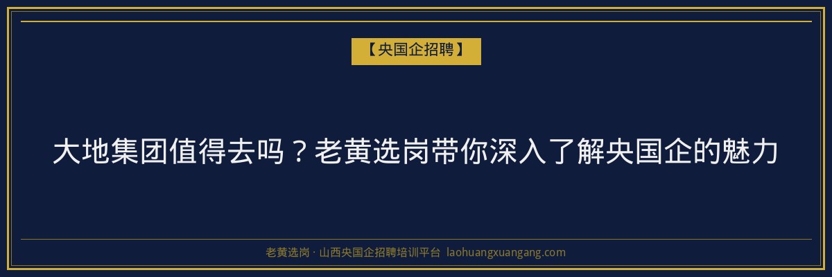 大地集团值得去吗?老黄选岗带你深入了解央国企的魅力 - 老黄选岗