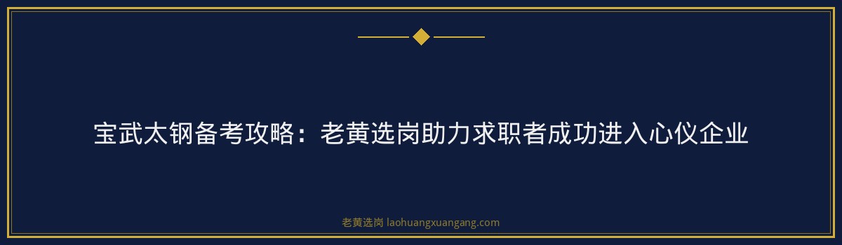 宝武太钢备考攻略：老黄选岗助力求职者成功进入心仪企业 - 要点