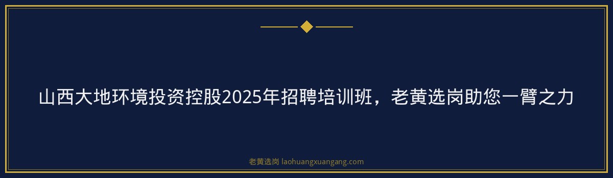 山西大地环境投资控股2025年招聘培训班，老黄选岗助您一臂之力 - 要点