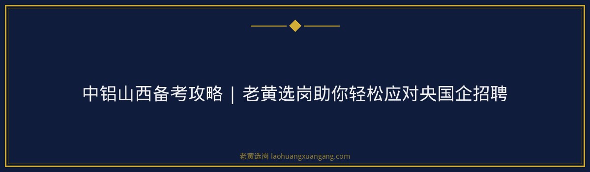 中铝山西备考攻略 | 老黄选岗助你轻松应对央国企招聘 - 要点