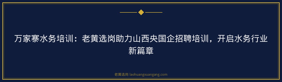 万家寨水务培训:老黄选岗助力山西央国企招聘培训,开启水务行业新篇章 - 要点