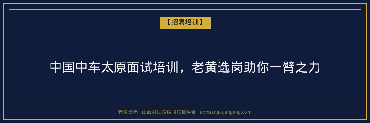 中国中车太原面试培训,老黄选岗助你一臂之力 - 老黄选岗