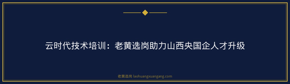 云时代技术培训：老黄选岗助力山西央国企人才升级 - 要点
