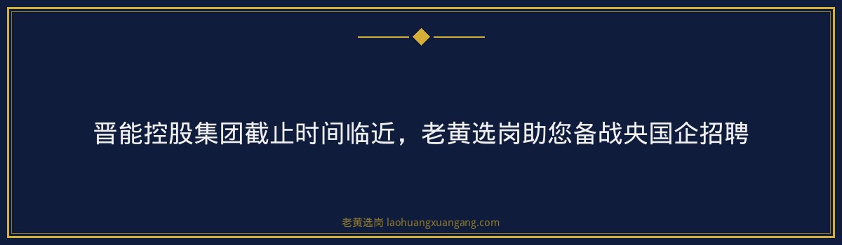 晋能控股集团截止时间临近,老黄选岗助您备战央国企招聘 - 要点