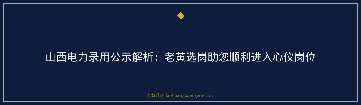 山西电力录用公示解析：老黄选岗助您顺利进入心仪岗位 - 要点