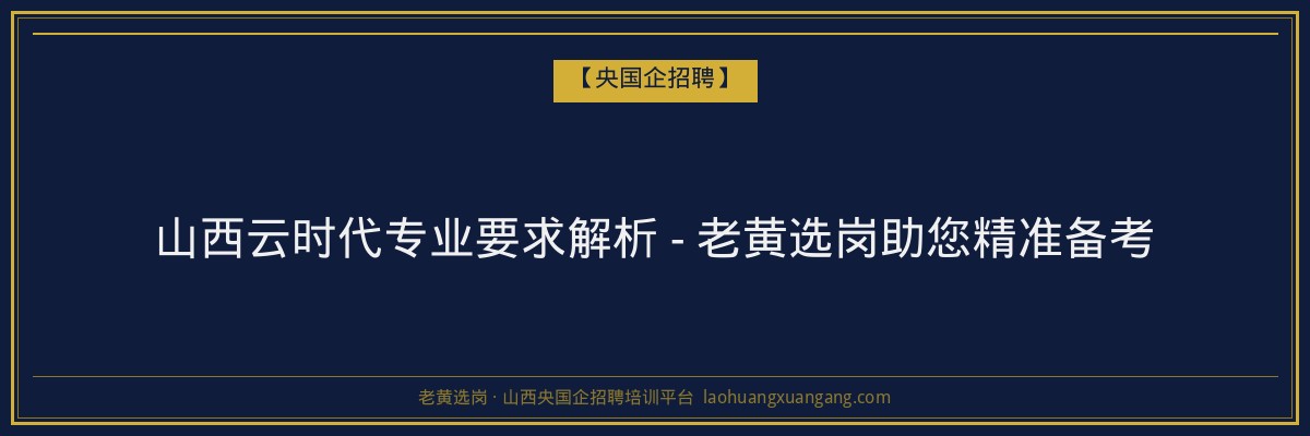 山西云时代专业要求解析 - 老黄选岗助您精准备考 - 老黄选岗