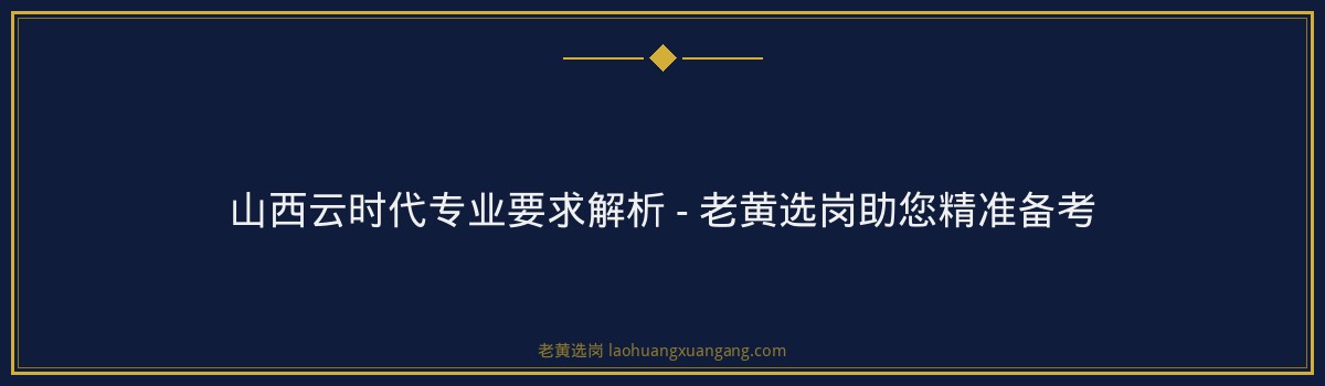 山西云时代专业要求解析 - 老黄选岗助您精准备考 - 要点