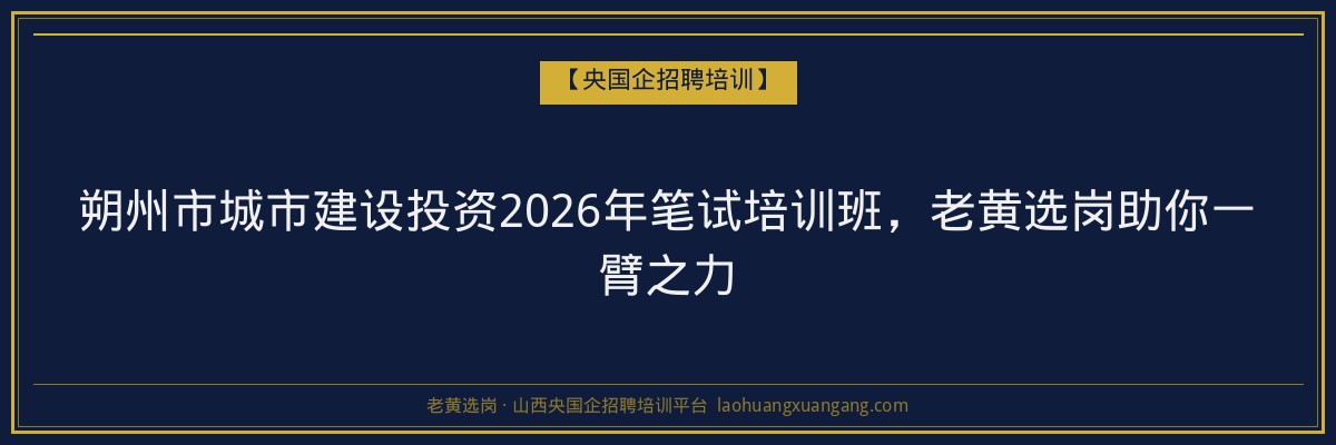 朔州市城市建设投资2026年笔试培训班，老黄选岗助你一臂之力 - 老黄选岗
