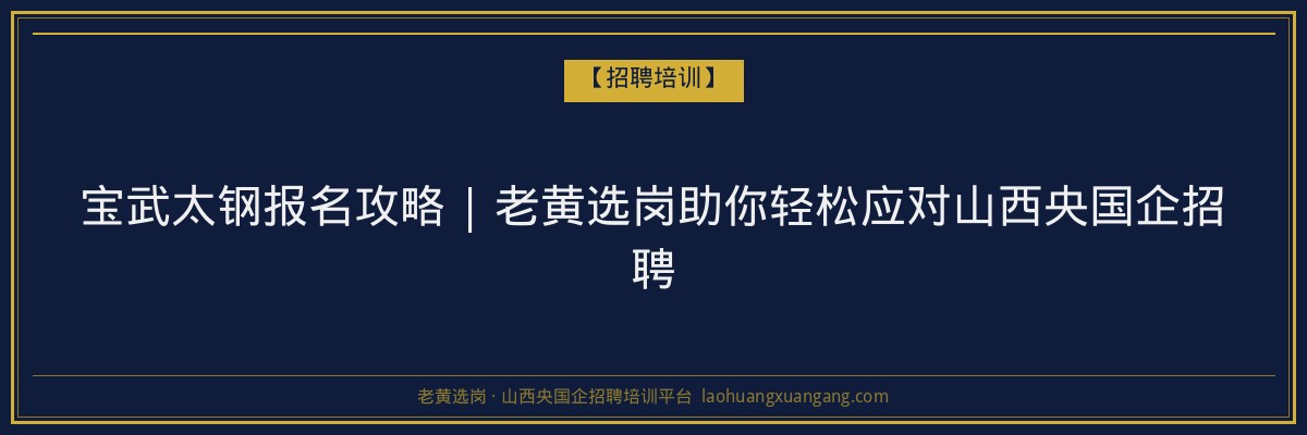 宝武太钢报名攻略 | 老黄选岗助你轻松应对山西央国企招聘 - 老黄选岗