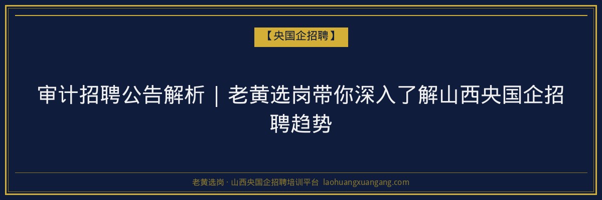 审计招聘公告解析 | 老黄选岗带你深入了解山西央国企招聘趋势 - 老黄选岗