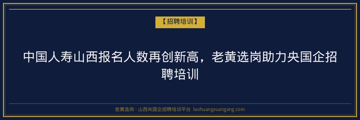 中国人寿山西报名人数再创新高，老黄选岗助力央国企招聘培训 - 老黄选岗