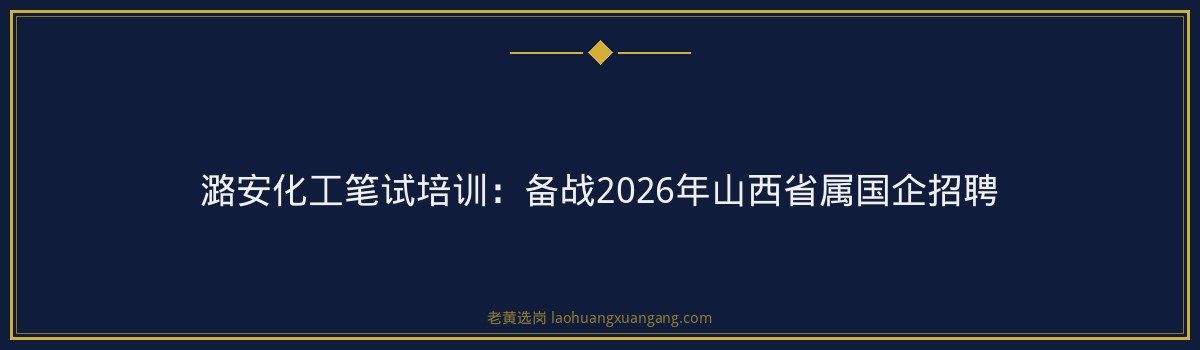 潞安化工笔试培训:备战2026年山西省属国企招聘 - 要点
