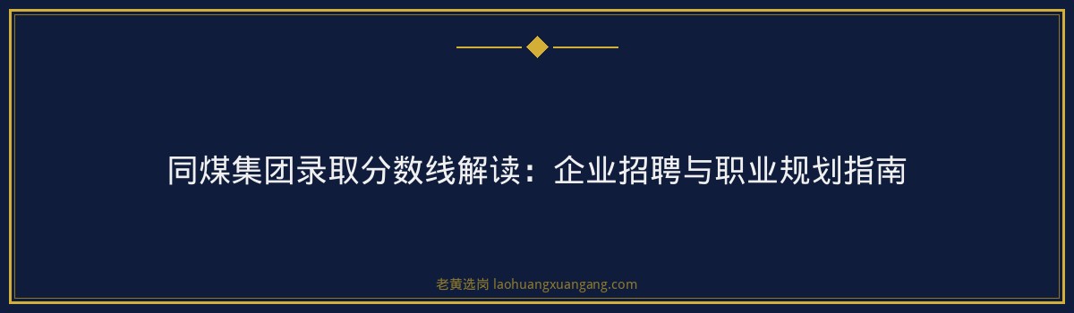 同煤集团录取分数线解读：企业招聘与职业规划指南 - 要点