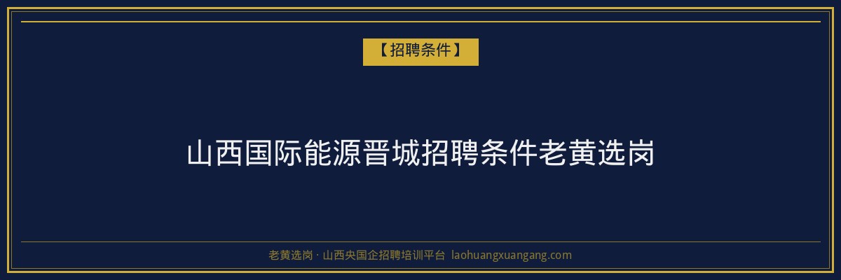 山西国际能源晋城招聘条件老黄选岗 - 老黄选岗