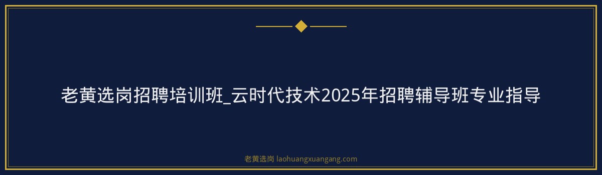 老黄选岗招聘培训班_云时代技术2025年招聘辅导班专业指导 - 要点