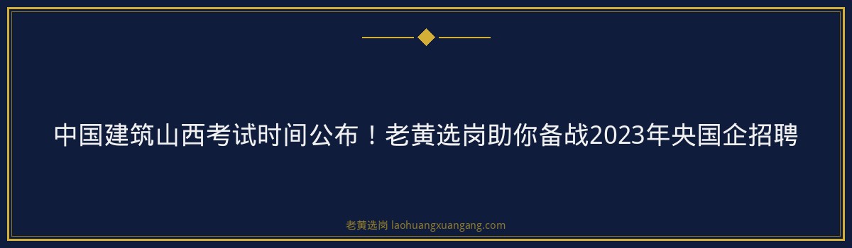 中国建筑山西考试时间公布!老黄选岗助你备战2023年央国企招聘 - 要点