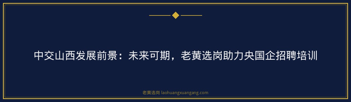 中交山西发展前景：未来可期，老黄选岗助力央国企招聘培训 - 要点