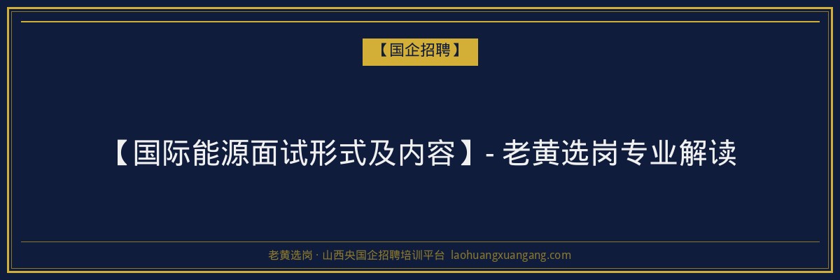 【国际能源面试形式及内容】- 老黄选岗专业解读 - 老黄选岗
