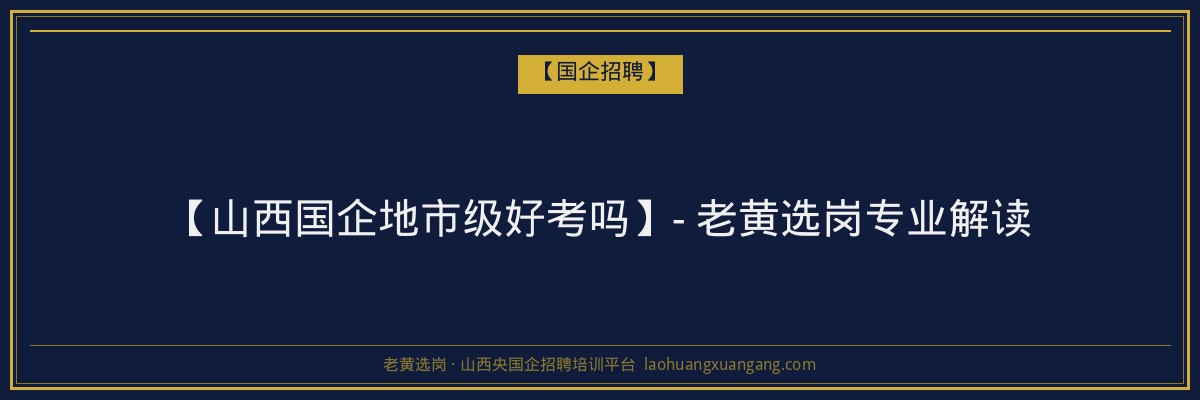 【山西国企地市级好考吗】- 老黄选岗专业解读 - 老黄选岗