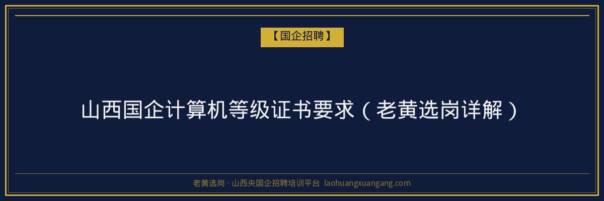 山西国企计算机等级证书要求（老黄选岗详解） - 老黄选岗