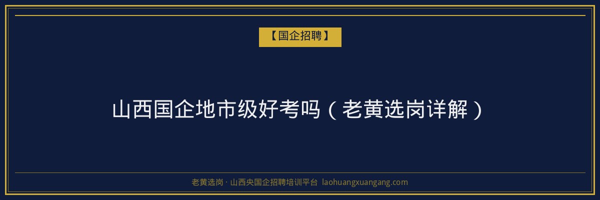 山西国企地市级好考吗（老黄选岗详解） - 老黄选岗