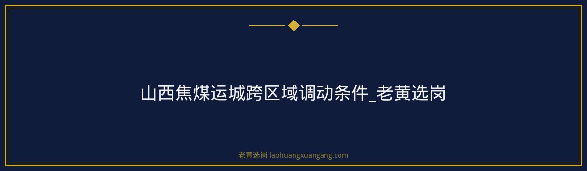 山西焦煤运城跨区域调动条件_老黄选岗 - 要点